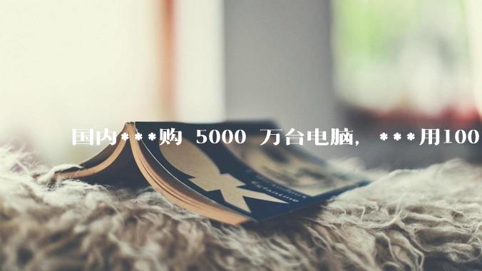 国内***购 5000 万台电脑，***用100％ 国产芯和操作系统，意味着什么？