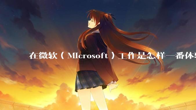 在微软（Microsoft）工作是怎样一番体验？