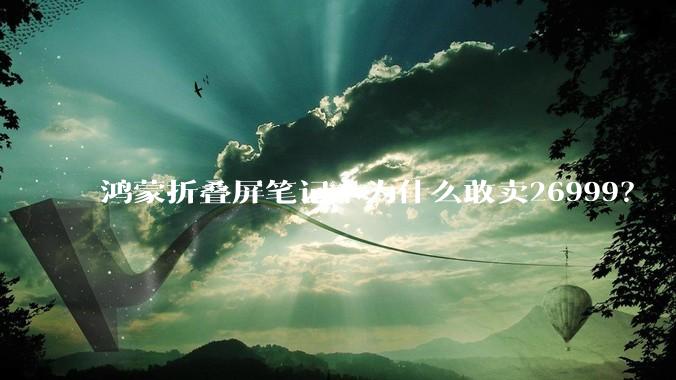 鸿蒙折叠屏笔记本为什么敢卖26999？