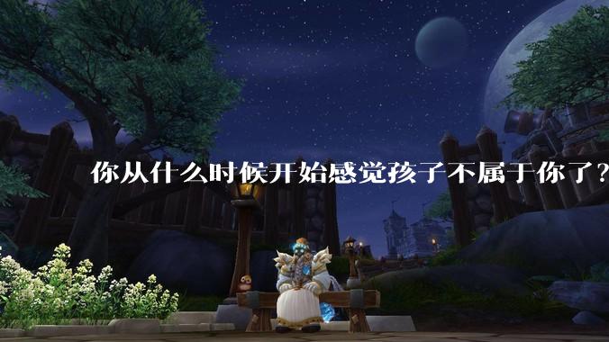 你从什么时候开始感觉孩子不属于你了？