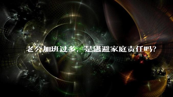 老公加班过多，是逃避家庭责任吗？